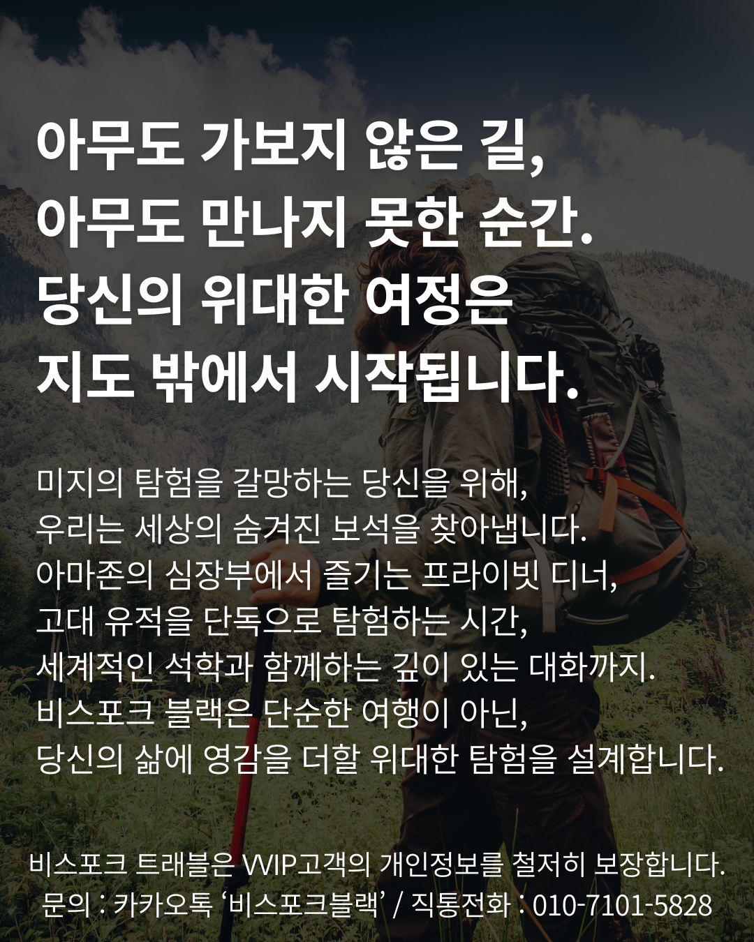 아무도 가보지 않은 길, 
아무도 만나지 못한 순간. 
당신의 위대한 여정은 
지도 밖에서 시작됩니다.

미지의 탐험을 갈망하는 당신을 위해, 
우리는 세상의 숨겨진 보석을 찾아냅니다. 
아마존의 심장부에서 즐기는 프라이빗 디너, 
고대 유적을 단독으로 탐험하는 시간, 
세계적인 석학과 함께하는 깊이 있는 대화까지. 
비스포크 블랙은 단순한 여행이 아닌, 
당신의 삶에 영감을 더할 위대한 탐험을 설계합니다.