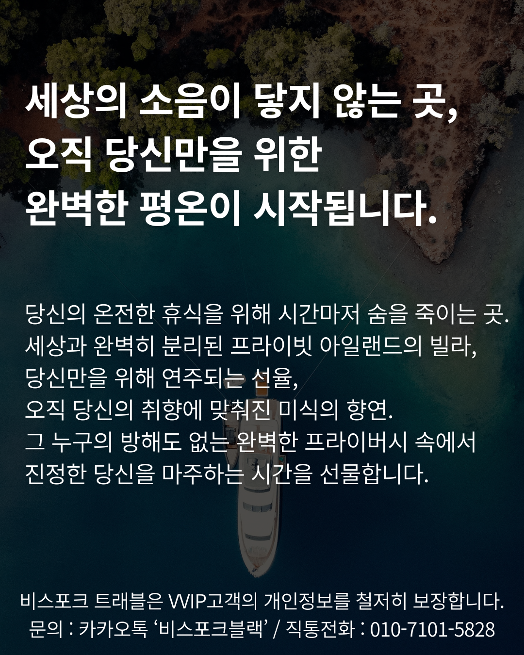세상의 소음이 닿지 않는 곳, 
오직 당신만을 위한 
완벽한 평온이 시작됩니다.


당신의 온전한 휴식을 위해 시간마저 숨을 죽이는 곳. 세상과 완벽히 분리된 프라이빗 아일랜드의 빌라, 
당신만을 위해 연주되는 선율, 
오직 당신의 취향에 맞춰진 미식의 향연. 
그 누구의 방해도 없는 완벽한 프라이버시 속에서 
진정한 당신을 마주하는 시간을 선물합니다.