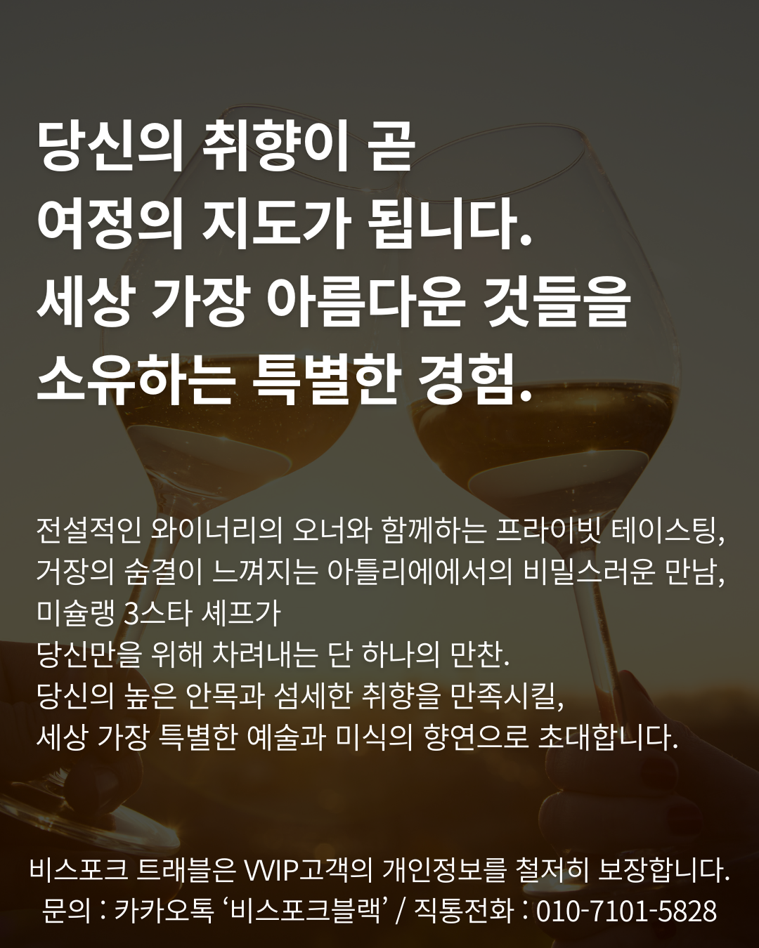 당신의 취향이 곧 
여정의 지도가 됩니다. 
세상 가장 아름다운 것들을 
소유하는 특별한 경험.


전설적인 와이너리의 오너와 함께하는 프라이빗 테이스팅, 거장의 숨결이 느껴지는 아틀리에에서의 비밀스러운 만남, 미슐랭 3스타 셰프가 
당신만을 위해 차려내는 단 하나의 만찬. 
당신의 높은 안목과 섬세한 취향을 만족시킬, 
세상 가장 특별한 예술과 미식의 향연으로 초대합니다.